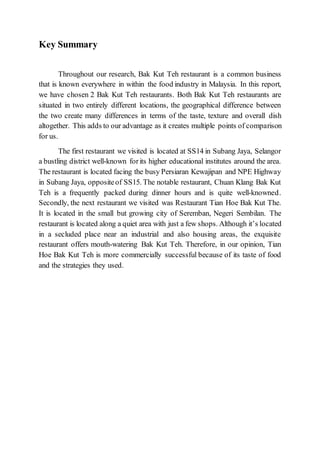 Key Summary
Throughout our research, Bak Kut Teh restaurant is a common business
that is known everywhere in within the food industry in Malaysia. In this report,
we have chosen 2 Bak Kut Teh restaurants. Both Bak Kut Teh restaurants are
situated in two entirely different locations, the geographical difference between
the two create many differences in terms of the taste, texture and overall dish
altogether. This adds to our advantage as it creates multiple points of comparison
for us.
The first restaurant we visited is located at SS14 in Subang Jaya, Selangor
a bustling district well-known forits higher educational institutes around the area.
The restaurant is located facing the busy Persiaran Kewajipan and NPE Highway
in Subang Jaya, oppositeof SS15. The notable restaurant, Chuan Klang Bak Kut
Teh is a frequently packed during dinner hours and is quite well-knowned.
Secondly, the next restaurant we visited was Restaurant Tian Hoe Bak Kut The.
It is located in the small but growing city of Seremban, Negeri Sembilan. The
restaurant is located along a quiet area with just a few shops. Although it’s located
in a secluded place near an industrial and also housing areas, the exquisite
restaurant offers mouth-watering Bak Kut Teh. Therefore, in our opinion, Tian
Hoe Bak Kut Teh is more commercially successful because of its taste of food
and the strategies they used.
 