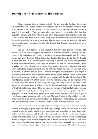 Description of the history of the business
Klang, a popular shipping hotspot, not only that everyone who has been there would
say that the best Bak Kut Teh is served here and those who have not been here would be eager
to go and have a bite. It still remains a debate on whether it is the best Bak Kut Teh that is
served in Klang Valley. There are those who would swear by a particular shop that they
frequently patronise and others who have tried a few shops here and there and stuck to the best
of the lot. These food lovers will scrutinise every single aspect of the dish, down to how strong
the herbal taste should be in the soup or how thick the gravy should be. We found this to be
true as certain people who enjoy this dish only frequent their favourite shop and do not go to
other shops.
Bak Kut Teh is believed to have originated from the Fujian province of China. The
introduction of the dish to Singapore and Malaysia is attributed to the Hokkien immigrants who
moved to this region in the 19th century. The dish is said to have been popular with the Chinese
coolies as a hearty breakfast before starting their backbreaking tasks for the day. To describe
in detail, Bak Kut Teh is a soup based dish consisting of different cuts of pork meat simmered
in a herb based broth for hours. Most shops will normally use pork ribs, but they are also known
to include other cuts of pork into the herbal broth as well. Meat from other parts tend to be
softer and delicate compared to meat from the pork ribs, though most of it will just melt away
as soon as it is spooned into the mouth. The herbs and spices that are normally used to give it
that distinct taste are star anise, cinnamon, cloves, female ginseng (locally known as dong guai),
fennel seeds and garlic, which are boiled for hours together with the selected cuts of meat. The
meat becomes infused with all the flavours from the herbs and spices, and the sweetness from
the meat seeps into the broth, mellowing the tangy and sharp taste of the herbs. Other
ingredients commonly found in a bowl of Bak Kut Teh are mushrooms, fried tofu puffs, pieces
of dried tofu and iceberg lettuce. There are numerous variants of Bak Kut Teh with its cooking
style closely influenced by the prevailing Chinese enclave of a certain geographical location.
Singapore Bak Kut Teh has three popular types which are the Teochew style, which is light in
color but uses more pepper and garlic in the soup. The second being the Hoklo (Hokkien), who
prefer saltier food, use more soy sauce resulting in a darker soup. The third being the Cantonese,
with a soup-drinking culture, add medicinal herbs to create a stronger flavoured soup.
Malaysian’s own variant of Bak Kut Teh, is usually in a dry form and has also recently
become increasingly popular, especially in Klang. Although called dry, the broth is in fact
reduced to a thicker gravy, to which other ingredients such as wolfberries, dried dates, dried
chillies and dried squid are added. Unlike the original rib soup, the dry version has a tangier,
sharper taste and is more akin to a herbal stew than the classical broth. It is often recommended
locally in Malaysia as an excellent hangover cure. A less fatty variation of Bak Kut Teh is made
with chicken instead of pork is called Chik Kut Teh. It also serves as a halal version of the dish
catered to Muslims, whose religion forbids them to consume pork. Throughout the years,
 