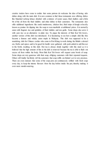 creative traders have come to realize that some patrons do welcome the idea of having side
dishes along with the main dish. It is now common to find these restaurants now offering dishes
like blanched iceberg lettuce drizzled with a mixture of oyster sauce, fried shallots and a little
bit of the oil from the fried shallots and other dishes to their customers. The restaurants also
offer additional ingredients like enoki mushrooms, chicken feet, fried strips of dough or locally
known as youtiao for dipping into the soup or even meatballs at additional prices. It is normally
eaten with fragrant rice and sprinkles of fried shallots and raw garlic. Some shops also serve it
with yam rice as an alternative to plain rice. To pique the interests of Bak Kut Teh lovers,
another version of this dish was introduced. It is fascinating to see how a simple dish like this
became a famous and widely eaten staple in Malaysia. This dish was supposed to be a
nourishing dish for Chinese coolies who came to Port Klang to work during the British colonial
era. Herbs and spices said to be good for health were gathered, with pork added to add flavour
to the broth, resulting in this dish. Hot tea is always drunk together with this meal as it is
believed that the high amount of fats in the dish is removed because the tea is able to flush out
excess oil from within the body. Most Bak Kut Teh lovers will request extra bowls of soup.
Some shops are very generous with their soup, obliging customers with their repeated requests.
Others will kindly but firmly tell the customers that soup refills are limited as it is very precious.
There are even rumours that some of the soup pots are continuously refilled with fresh soup
every day, to keep the intense flavours from the day before inside the pot, thereby making it
even more mouth-watering.
 