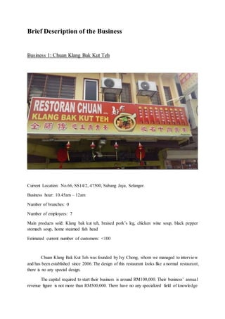 Brief Description of the Business
Business 1: Chuan Klang Bak Kut Teh
Current Location: No.66, SS14/2, 47500, Subang Jaya, Selangor.
Business hour: 10.45am – 12am
Number of branches: 0
Number of employees: 7
Main products sold: Klang bak kut teh, braised pork’s leg, chicken wine soup, black pepper
stomach soup, home steamed fish head
Estimated current number of customers: <100
Chuan Klang Bak Kut Teh was founded by Ivy Chong, whom we managed to interview
and has been established since 2006. The design of this restaurant looks like a normal restaurant,
there is no any special design.
The capital required to start their business is around RM100,000. Their business’ annual
revenue figure is not more than RM500,000. There have no any specialized field of knowledge
 