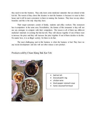 they need to run this business. They only learn some medicinal materials that are related to bak
kut teh. The reason of they chose this location to start the business is because it is near to their
house and it will be more convenient to them in running this business. They have no any others
branches and this is the only shop they have.
Their target customers consist of family, students and office workers. This restaurant
has 6 competitors in the same area. Nevertheless, the feature of this restaurant is they will not
use any strategies to compete with their competitors. The reason is all of them use different
medicinal materials in cooking the bak kut teh. They will discuss together if one of them want
to increase the price and they will increase the price together if one of them decides to do this.
No matter how, it is an illegal activity for them to do that.
The most challenging part in this business is when the business is bad. They have no
any recent development and also will not often release a new product.
Products sold by Chuan Klang Bak Kut Teh:
 bak kut teh
 braised pork’s leg
 chicken wine
 black pepper stomach soup
 home steamed fish head
 