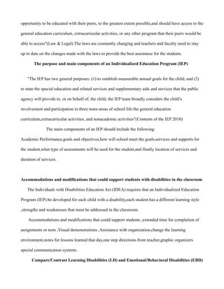 opportunity to be educated with their peers, to the greatest extent possible,and should have access to the

general education curriculum, extracurricular activities, or any other program that their peers would be

able to access"(Law & Legal).The laws are constantly changing and teachers and faculty need to stay

up to date on the changes made with the laws to provide the best assistance for the students.

       The purpose and main components of an Individualized Education Program (IEP)


   "The IEP has two general purposes: (1) to establish measurable annual goals for the child; and (2)

to state the special education and related services and supplementary aids and services that the public

agency will provide to, or on behalf of, the child, the IEP team broadly considers the child’s

involvement and participation in three main areas of school life:the general education

curriculum,extracurricular activities, and nonacademic activities"(Contents of the IEP 2010)

              The main components of an IEP should include the following:

Academic Performance,goals and objectives,how will school meet the goals,services and supports for

the student,what type of assessments will be used for the student,and finally location of services and

duration of services.



Accommodations and modifications that could support students with disabilities in the classroom

   The Individuals with Disabilities Education Act (IDEA) requires that an Individualized Education

Program (IEP) be developed for each child with a disability,each student has a different learning style

,strengths and weaknesses that must be addressed in the classroom.

    Accommodations and modifications that could support students ,extended time for completion of

assignments or tests ,Visual demonstrations ,Assistance with organization,change the learning

environment,notes for lessons learned that day,one step directions from teacher,graphic organizers

special communication systems .

      Compare/Contrast Learning Disabilities (LD) and Emotional/Behavioral Disabilities (EBD)
 