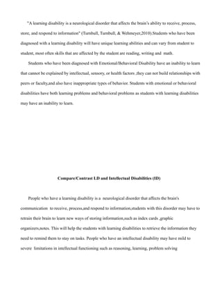 "A learning disability is a neurological disorder that affects the brain’s ability to receive, process,

store, and respond to information" (Turnbull, Turnbull, & Wehmeyer,2010).Students who have been

diagnosed with a learning disability will have unique learning abilities and can vary from student to

student, most often skills that are affected by the student are reading, writing and math.

    Students who have been diagnosed with Emotional/Behavioral Disability have an inability to learn

that cannot be explained by intellectual, sensory, or health factors ,they can not build relationships with

peers or faculty,and also have inappropriate types of behavior. Students with emotional or behavioral

disabilities have both learning problems and behavioral problems as students with learning disabilities

may have an inability to learn.




                      Compare/Contrast LD and Intellectual Disabilities (ID)



    People who have a learning disability is a neurological disorder that affects the brain's

communication to receive, process,and respond to information,students with this disorder may have to

retrain their brain to learn new ways of storing information,such as index cards ,graphic

organizers,notes. This will help the students with learning disabilities to retrieve the information they

need to remind them to stay on tasks. People who have an intellectual disability may have mild to

severe limitations in intellectual functioning such as reasoning, learning, problem solving
 