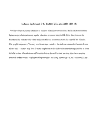 Inclusion tips for each of the disability areas above (LD, EBD, ID)


Provide written or picture schedules so students will adjust to transitions. Build collaboration time

between special education and regular education personnel into the IEP. Write directions on the

board,use one step at a time verbal directions,Provide accommodations and supports for students.

Use graphic organizers,.You may need to use tape recorders for students who need to hear the lesson

for the day. "Teachers may need to make adaptations to the curriculum and learning activities in order

to fully include all students,use differentiate instruction and include learning objectives, adapting

materials and resources, varying teaching strategies, and using technology "(Kate MacLean,(2001)) .
 