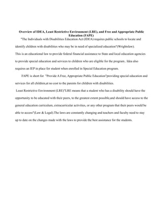 Overview of IDEA, Least Restrictive Environment (LRE), and Free and Appropriate Public
                                         Education (FAPE)
    "The Individuals with Disabilities Education Act (IDEA) requires public schools to locate and

identify children with disabilities who may be in need of specialized education"(Wrightslaw).

This is an educational law to provide federal financial assistance to State and local education agencies

to provide special education and services to children who are eligible for the program.. Idea also

requires an IEP in place for student when enrolled in Special Education program.

     FAPE is short for "Provide A Free, Appropriate Public Education"providing special education and

services for all children,at no cost to the parents for children with disabilities.

Least Restrictive Environment (LRE)"LRE means that a student who has a disability should have the

opportunity to be educated with their peers, to the greatest extent possible,and should have access to the

general education curriculum, extracurricular activities, or any other program that their peers would be

able to access"(Law & Legal).The laws are constantly changing and teachers and faculty need to stay

up to date on the changes made with the laws to provide the best assistance for the students.
 