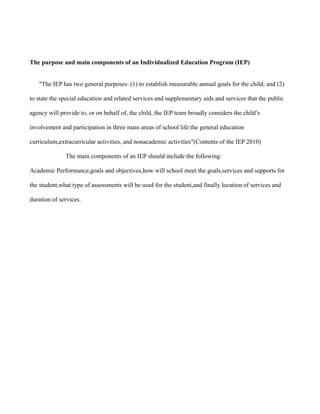 The purpose and main components of an Individualized Education Program (IEP)


   "The IEP has two general purposes: (1) to establish measurable annual goals for the child; and (2)

to state the special education and related services and supplementary aids and services that the public

agency will provide to, or on behalf of, the child, the IEP team broadly considers the child’s

involvement and participation in three main areas of school life:the general education

curriculum,extracurricular activities, and nonacademic activities"(Contents of the IEP 2010)

              The main components of an IEP should include the following:

Academic Performance,goals and objectives,how will school meet the goals,services and supports for

the student,what type of assessments will be used for the student,and finally location of services and

duration of services.
 