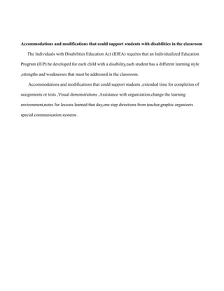 Accommodations and modifications that could support students with disabilities in the classroom

   The Individuals with Disabilities Education Act (IDEA) requires that an Individualized Education

Program (IEP) be developed for each child with a disability,each student has a different learning style

,strengths and weaknesses that must be addressed in the classroom.

    Accommodations and modifications that could support students ,extended time for completion of

assignments or tests ,Visual demonstrations ,Assistance with organization,change the learning

environment,notes for lessons learned that day,one step directions from teacher,graphic organizers

special communication systems .
 