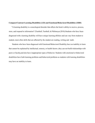 Compare/Contrast Learning Disabilities (LD) and Emotional/Behavioral Disabilities (EBD)

   "A learning disability is a neurological disorder that affects the brain’s ability to receive, process,

store, and respond to information" (Turnbull, Turnbull, & Wehmeyer,2010).Students who have been

diagnosed with a learning disability will have unique learning abilities and can vary from student to

student, most often skills that are affected by the student are reading, writing and math.

    Students who have been diagnosed with Emotional/Behavioral Disability have an inability to learn

that cannot be explained by intellectual, sensory, or health factors ,they can not build relationships with

peers or faculty,and also have inappropriate types of behavior. Students with emotional or behavioral

disabilities have both learning problems and behavioral problems as students with learning disabilities

may have an inability to learn.
 