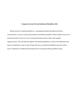 Compare/Contrast LD and Intellectual Disabilities (ID)



    People who have a learning disability is a neurological disorder that affects the brain's

communication to receive, process,and respond to information,students with this disorder may have to

retrain their brain to learn new ways of storing information,such as index cards ,graphic

organizers,notes. This will help the students with learning disabilities to retrieve the information they

need to remind them to stay on tasks. People who have an intellectual disability may have mild to

severe limitations in intellectual functioning such as reasoning, learning, problem solving
 