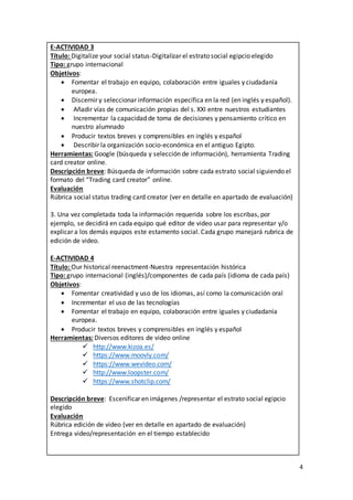 4
E-ACTIVIDAD 3
Título: Digitalize your social status-Digitalizar el estrato social egipcio elegido
Tipo: grupo internacional
Objetivos:
 Fomentar el trabajo en equipo, colaboración entre iguales y ciudadanía
europea.
 Discernir y seleccionar información específica en la red (en inglés y español).
 Añadir vías de comunicación propias del s. XXI entre nuestros estudiantes
 Incrementar la capacidad de toma de decisiones y pensamiento crítico en
nuestro alumnado
 Producir textos breves y comprensibles en inglés y español
 Describir la organización socio-económica en el antiguo Egipto.
Herramientas: Google (búsqueda y selección de información), herramienta Trading
card creator online.
Descripción breve: Búsqueda de información sobre cada estrato social siguiendo el
formato del “Trading card creator” online.
Evaluación
Rúbrica social status trading card creator (ver en detalle en apartado de evaluación)
3. Una vez completada toda la información requerida sobre los escribas, por
ejemplo, se decidirá en cada equipo qué editor de video usar para representar y/o
explicar a los demás equipos este estamento social. Cada grupo manejará rubrica de
edición de video.
E-ACTIVIDAD 4
Título: Our historical reenactment-Nuestra representación histórica
Tipo: grupo internacional (inglés)/componentes de cada país (idioma de cada país)
Objetivos:
 Fomentar creatividad y uso de los idiomas, así como la comunicación oral
 Incrementar el uso de las tecnologías
 Fomentar el trabajo en equipo, colaboración entre iguales y ciudadanía
europea.
 Producir textos breves y comprensibles en inglés y español
Herramientas: Diversos editores de video online
 http://www.kizoa.es/
 https://www.moovly.com/
 https://www.wevideo.com/
 http://www.loopster.com/
 https://www.shotclip.com/
Descripción breve: Escenificar en imágenes /representar el estrato social egipcio
elegido
Evaluación
Rúbrica edición de video (ver en detalle en apartado de evaluación)
Entrega video/representación en el tiempo establecido
 