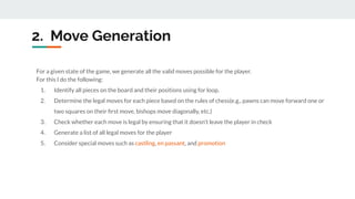 2. Move Generation
For a given state of the game, we generate all the valid moves possible for the player.
For this I do the following:
1. Identify all pieces on the board and their positions using for loop.
2. Determine the legal moves for each piece based on the rules of chess(e.g., pawns can move forward one or
two squares on their ﬁrst move, bishops move diagonally, etc.)
3. Check whether each move is legal by ensuring that it doesn't leave the player in check
4. Generate a list of all legal moves for the player
5. Consider special moves such as castling, en passant, and promotion
 