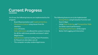Current Progress
As of now, the following features are implemented by the
program:
- Board Representation and Graphical Interface.
- Movement of pieces using mouse from the
interface.
- Undo of moves.
- Only valid moves are allowed the system. It checks
for all the valid moves possible and doesn’t admit
illegal moves.
- Special moves such as Castling, Pawn Promotion,
En Passant are also taken care of.
- The computer can play random legal moves.
The following features are to be implemented:
- Strong Moves using Evaluation Function and
Search Algos
- Using Move Ordering and Transposition Table
for better search performance
- Testing the performance of the engine
- Better GUI Logging and Interaction
 