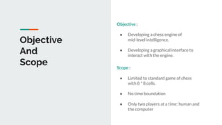 Objective
And
Scope
Objective :
● Developing a chess engine of
mid-level intelligence.
● Developing a graphical interface to
interact with the engine.
Scope :
● Limited to standard game of chess
with 8 * 8 cells.
● No time boundation
● Only two players at a time: human and
the computer
 