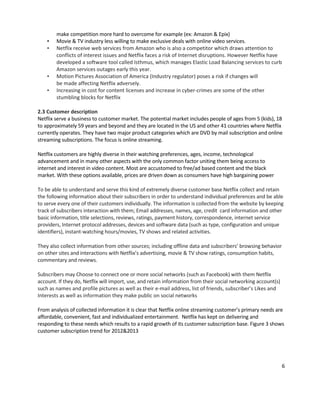 •
•

•
•

make competition more hard to overcome for example (ex: Amazon & Epix)
Movie & TV industry less willing to make exclusive deals with online video services.
Netflix receive web services from Amazon who is also a competitor which draws attention to
conflicts of interest issues and Netflix faces a risk of Internet disruptions. However Netflix have
developed a software tool called Isthmus, which manages Elastic Load Balancing services to curb
Amazon services outages early this year.
Motion Pictures Association of America (Industry regulator) poses a risk if changes will
be made affecting Netflix adversely.
Increasing in cost for content licenses and increase in cyber-crimes are some of the other
stumbling blocks for Netflix

2.3 Customer description
Netflix serve a business to customer market. The potential market includes people of ages from 5 (kids), 18
to approximately 59 years and beyond and they are located in the US and other 41 countries where Netflix
currently operates. They have two major product categories which are DVD by mail subscription and online
streaming subscriptions. The focus is online streaming.
Netflix customers are highly diverse in their watching preferences, ages, income, technological
advancement and in many other aspects with the only common factor uniting them being access to
internet and interest in video content. Most are accustomed to free/ad based content and the black
market. With these options available, prices are driven down as consumers have high bargaining power
To be able to understand and serve this kind of extremely diverse customer base Netflix collect and retain
the following information about their subscribers in order to understand individual preferences and be able
to serve every one of their customers individually. The information is collected from the website by keeping
track of subscribers interaction with them; Email addresses, names, age, credit card information and other
basic information, title selections, reviews, ratings, payment history, correspondence, internet service
providers, Internet protocol addresses, devices and software data (such as type, configuration and unique
identifiers), instant-watching hours/movies, TV shows and related activities.
They also collect information from other sources; including offline data and subscribers’ browsing behavior
on other sites and interactions with Netflix’s advertising, movie & TV show ratings, consumption habits,
commentary and reviews.
Subscribers may Choose to connect one or more social networks (such as Facebook) with them Netflix
account. If they do, Netflix will import, use, and retain information from their social networking account(s)
such as names and profile pictures as well as their e-mail address, list of friends, subscriber’s Likes and
Interests as well as information they make public on social networks
From analysis of collected information it is clear that Netflix online streaming customer’s primary needs are
affordable, convenient, fast and individualized entertainment. Netflix has kept on delivering and
responding to these needs which results to a rapid growth of its customer subscription base. Figure 3 shows
customer subscription trend for 2012&2013

6

 