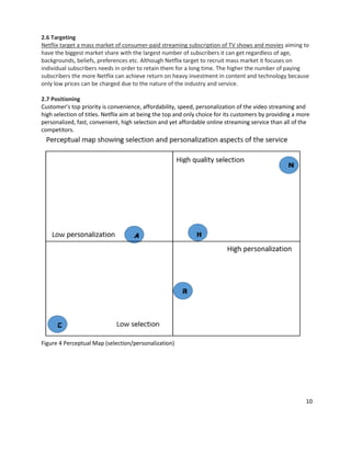 2.6 Targeting
Netflix target a mass market of consumer-paid streaming subscription of TV shows and movies aiming to
have the biggest market share with the largest number of subscribers it can get regardless of age,
backgrounds, beliefs, preferences etc. Although Netflix target to recruit mass market it focuses on
individual subscribers needs in order to retain them for a long time. The higher the number of paying
subscribers the more Netflix can achieve return on heavy investment in content and technology because
only low prices can be charged due to the nature of the industry and service.
2.7 Positioning
Customer’s top priority is convenience, affordability, speed, personalization of the video streaming and
high selection of titles. Netflix aim at being the top and only choice for its customers by providing a more
personalized, fast, convenient, high selection and yet affordable online streaming service than all of the
competitors.

Figure 4 Perceptual Map (selection/personalization)

10

 