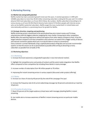 3. Marketing Planning
3.1 Market size and growth potential
Netflix market has had a consistent growth trend over the years. It started operations in 1999 with
101000 subscribers to more than 40.28 million streaming subscribers ending Q3 this year and 7.51 million
physical DVD mail subscribers as of June 2013 (Yahoo: By numbers: Netflix subscribers) According to US
census bureau as of June 30 2012 North America had a total of 273million people with internet access
who can be Netflix’s potential subscribers. Netflix target the mass market both in United States and
internationally and there is a promising future for growth for Netflix.
3.2 Strategic direction, targeting and positioning
Netflix streaming service is positioned as the personalized low price instant movies and TV shows
entertainment with the biggest collection targeting the mass market. Comparing to other competitors
Netflix offers the watching experience without disruptions from other adverts compare to Hulu, It has the
largest selection compare to all close competitors and customers can watch from a bigger variety of devices
and internet connection speeds which puts it on top list when it comes to convenience.
Every customer is served individually using a sophisticated analysis of big data and accurate recommender
systems so that the service can be as personalized as possible while aiming at attracting as many
subscribers as possible from all walks of life.
3.3 Marketing objectives
3.3.1 Marketing
1. Increase the brand awareness and goodwill especially in new international markets.
2. Highlight the competitive price and variety of content and the social media integration that Netflix
offers compared to their competition by including these details in every message.
3. Increase number of subscription from 40 million people to 70 million
4. Improving the Instant streaming service in various aspects (discussed under product offering)
3.3.2 Media
5. Increase our share of voice by 40 percent by the end of the campaigns first year.
6. Increase the frequency rate of all current advertising messages by 50 percent and extend our reach by
10 percent.
3.3.3 Promotion & advertising
7. Reach 95 percent of the target audience at least twice with messages detailing Netflix‘s instant
streaming.
8. Use mobile ads to increase awareness of Netflix‘s instant streaming service on particular mobile
devices.

13

 