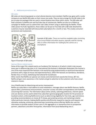 d. Additional promotional tools.
QR codes
QR codes are becoming popular as smart phones become more standard. Netflix may agree with a candy
company to put Netflix QR codes on their movie size candy. They can also arrange for the QR codes to be
put on pop-con packages that are used in movie theatres even those sold in stores. The QR codes will
lead customers to Netflix.com and YouTube clips of commercials. Netflix can also run a follow up
campaign for Netflix users to submit their own video of them using or advertising the Netflix. If their
video passes YouTube regulations, those videos can be put on YouTube with a QR code attached the
customers may be rewarded with discounted subscriptions for a month or two. This creates consumer
excitement and involvement.

Example of QR codes. These are machine-readable codes consisting
of an array of black and white squares, typically used for storing
URLs or other information for reading by the camera on a
smartphone

Figure 9 Example of QR codes
Sponsor Movie related events
Some of the major Film related events are Sundance Film festivals in US which is held in late January
every year in different big cities in US. International Film festivals in Rotterdam Rotterdam Film Festival is
one of the most important film festivals in the world focusing predominantly on world and international
premieres with a large art-house and experimental focus. Other film festivals are Slamdance, Raindance,
Rendez Vous in France, Gotterburg international for Scandinavia.
Other events that Netflix can sponsor are movies and entertainment awards like Emmys, BET etc.
Netflix will gain more awareness in the market and get to advertise to the customers who have actual
interest in movies.
Use of Netflix data for Advertising and service improvement
Netflix use subscribers e-mail address to send newsletters, messages about new Netflix features, Netflix
special offers, promotional announcements, consumer surveys and other correspondence and marketing
concerning their services. The information about online activity, watching preferences, internet speed
and user devices can be used to determine subscribers general geographic location for the provision of
localized content, enforcing Netflix terms (such as determining eligibility for free trials, age restrictions),
providing recommendations on movies & TV shows, personalizing services and marketing to better
reflect particular interests, helping Netflix quickly and efficiently respond to inquiries and requests and
otherwise analyzing, enhancing, administering or promoting service offering. Netflix also uses the
information to provide analysis of their users in the aggregate or in anonymous form to prospective
partners, advertisers and other third parties. Information from Social Networking sites is
17

 