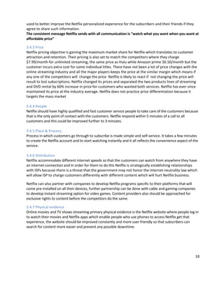 used to better improve the Netflix personalized experience for the subscribers and their friends if they
agree to share such information.
The consistent message Netflix sends with all communication is “watch what you want when you want at
affordable price”
3.4.3 Price
Netflix pricing objective is gaining the maximum market share for Netflix which translates to customer
attraction and retention. Their pricing is also set to match the competitors where they charge
$7.99/month for unlimited streaming, the same price as Hulu while Amazon prime $6.50/month but the
customer incurs extra cost for some individual titles. There have not been a lot of price changes with the
online streaming industry and all the major players keeps the price at the similar margin which means if
any one of the competitors will change the price Netflix is likely to react if not changing the price will
result to lost subscriptions. Netflix changed its prices and separated the two products lines of streaming
and DVD rental by 60% increase in price for customers who wanted both services. Netflix has ever since
maintained its price at the industry average. Netflix does not practice price differentiation because it
targets the mass market
3.4.4 People
Netflix should have highly qualified and fast customer service people to take care of the customers because
that is the only point of contact with the customers. Netflix respond within 5 minutes of a call to all
customers and this could be improved further to 3 minutes.
3.4.5 Place & Process,
Process in which customers go through to subscribe is made simple and self-service. It takes a few minutes
to create the Netflix account and to start watching instantly and it all reflects the convenience aspect of the
service.
3.4.6 Distribution
Netflix accommodate different internet speeds so that the customers can watch from anywhere they have
an internet connection and in order for them to do this Netflix is strategically establishing relationships
with ISPs because there is a threat that the government may not honor the internet neutrality law which
will allow ISP to charge customers differently with different content which will hurt Netflix business.
Netflix can also partner with companies to develop Netflix programs specific to their platforms that will
come pre-installed on all their devices, further partnership can be done with cable and gaming companies
to develop instant streaming option for video games. Content providers also should be approached for
exclusive rights to content before the competitors do the same.
3.4.7 Physical evidence
Online movies and TV shows streaming primary physical evidence is the Netflix website where people log in
to watch their movies and Netflix apps which enable people who use phones to access Netflix get that
experience, the website should be improved constantly and more user friendly so that subscribers can
search for content more easier and prevent any possible downtime.

18

 