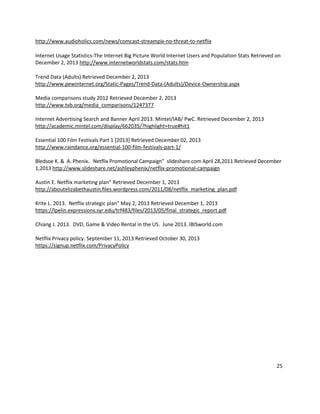 http://www.audioholics.com/news/comcast-streampix-no-threat-to-netflix
Internet Usage Statistics-The Internet Big Picture World Internet Users and Population Stats Retrieved on
December 2, 2013 http://www.internetworldstats.com/stats.htm
Trend Data (Adults) Retrieved December 2, 2013
http://www.pewinternet.org/Static-Pages/Trend-Data-(Adults)/Device-Ownership.aspx
Media comparisons study 2012 Retrieved December 2, 2013
http://www.tvb.org/media_comparisons/1247377
Internet Advertising Search and Banner April 2013. Mintel/IAB/ PwC. Retrieved December 2, 2013
http://academic.mintel.com/display/662035/?highlight=true#hit1
Essential 100 Film Festivals Part 1 [2013] Retrieved December 02, 2013
http://www.raindance.org/essential-100-film-festivals-part-1/
Bledsoe K. & A. Phenix. Netflix Promotional Campaign” slideshare.com April 28,2011 Retrieved December
1,2013 http://www.slideshare.net/ashleyphenix/netflix-promotional-campaign
Austin E. Netflix marketing plan” Retrieved December 1, 2013
http://aboutelizabethaustin.files.wordpress.com/2011/08/netflix_marketing_plan.pdf
Krite L. 2013. Netflix strategic plan” May 2, 2013 Retrieved December 1, 2013
https://lpelin.expressions.syr.edu/trf483/files/2013/05/final_strategic_report.pdf
Chiang J. 2013. DVD, Game & Video Rental in the US. June 2013. IBISworld.com
Netflix Privacy policy. September 11, 2013 Retrieved October 30, 2013
https://signup.netflix.com/PrivacyPolicy

25

 