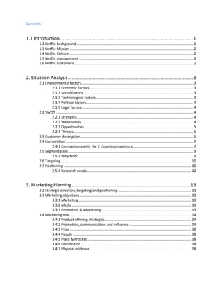 Contents

1.1 Introduction ......................................................................................................1
1.1 Netflix background ..................................................................................................................... 1
1.3 Netflix Mission ........................................................................................................................... 2
1.4 Netflix Culture ............................................................................................................................ 2
1.5 Netflix management .................................................................................................................. 2
1.6 Netflix customers ....................................................................................................................... 2

2. Situation Analysis ................................................................................................3
2.1 Environmental factors................................................................................................................ 3
2.1.1 Economic factors........................................................................................................ 3
2.1.2 Social factors .............................................................................................................. 3
2.1.3 Technological factors ................................................................................................. 3
2.1.4 Political factors........................................................................................................... 4
2.1.5 Legal factors ............................................................................................................... 4
2.2 SWOT ......................................................................................................................................... 4
2.2.1 Strengths .................................................................................................................... 4
2.2.2 Weaknesses ............................................................................................................... 4
2.2.3 Opportunities ............................................................................................................. 5
2.2.4 Threats ....................................................................................................................... 5
2.3 Customer description................................................................................................................. 6
2.4 Competition ............................................................................................................................... 7
2.4.1 Comparisons with the 2 closest competitors ............................................................ 7
2.5 Segmentation ............................................................................................................................. 9
2.5.1 Why Not? ................................................................................................................... 9
2.6 Targeting .................................................................................................................................. 10
2.7 Positioning ............................................................................................................................... 10
2.5.4 Research needs ........................................................................................................ 12

3. Marketing Planning ...........................................................................................13
3.2 Strategic direction, targeting and positioning ......................................................................... 13
3.3 Marketing objectives ............................................................................................................... 13
3.3.1 Marketing................................................................................................................. 13
3.3.2 Media ....................................................................................................................... 13
3.3.3 Promotion & advertising .......................................................................................... 13
3.4 Marketing mix .......................................................................................................................... 14
3.4.1 Product offering strategies ...................................................................................... 14
3.4.2 Promotion, communication and influence .............................................................. 14
3.4.3 Price ......................................................................................................................... 18
3.4.4 People ...................................................................................................................... 18
3.4.5 Place & Process, ....................................................................................................... 18
3.4.6 Distribution .............................................................................................................. 18
3.4.7 Physical evidence ..................................................................................................... 18

 
