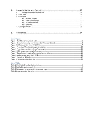 4.

Implementation and Control.......................................................................19
4.1
Strategy implementation details ...................................................................................... 19
4.2 Time lines ................................................................................................................................. 21
4.3 Evaluation ................................................................................................................................ 22
4.3.1 Internet adverts ....................................................................................................... 22
4.3.2 Event sponsorships .................................................................................................. 22
4.3.3 TV advertisements ................................................................................................... 22
4.3.4 QR codes .................................................................................................................. 22
4.4 Closing summary ...................................................................................................................... 23

5.

References ..................................................................................................24

List of Figures
Figure 1 Rapid Subscriber growth table ..........................................................................................................1
Figure 2 Consumer spending and time spent on leisure and sports ..............................................................3
Figure 3Netflix subscriber trend 2012/2013 ...................................................................................................7
Figure 4 Perceptual Map (selection/personalization) ..................................................................................10
Figure 5 Perceptual map (convenience/economy) .......................................................................................11
Figure 6 Adult gadget ownership in America................................................................................................15
Figure 7 Sales forecast resulting from online banner Adverts .....................................................................16
Figure 8 Media comparisons study 2012 ......................................................................................................16
Figure 9 Example of QR codes ......................................................................................................................17
Figure 10 Implementation time line ............................................................................................................21
List of Tables
Table 1 Worldwide Broadband subscriptions .................................................................................................5
Table 2 Netflix Competitors analysis...............................................................................................................9
Table 3 Values used to construct the perceptual map .................................................................................12
Table 4 Implementation blue print ...............................................................................................................19

 