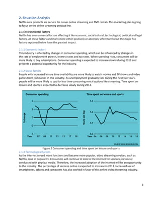 2. Situation Analysis
Netflix core products are service for moves online streaming and DVD rentals. This marketing plan is going
to focus on the online streaming product line.
2.1 Environmental factors
Netflix has environmental factors affecting it like economic, social cultural, technological, political and legal
factors. All these factors and many more either positively or adversely affect Netflix but the major five
factors explained below have the greatest impact.
2.1.1 Economic factors
This industry is affected by changes in consumer spending, which can be influenced by changes in
the rate of employment growth, interest rates and tax rates. When spending rises, consumers will be
more likely to buy subscriptions. Consumer spending is expected to increase slowly during 2013 and
presents a potential opportunity for the industry.
2.1.2 Social factors
People with increased leisure time availability are more likely to watch movies and TV shows and video
games from companies in this industry. As unemployment gradually falls during the next five years,
people will be more likely to opt for less time-consuming rental options like streaming. Time spent on
leisure and sports is expected to decrease slowly during 2013.

Figure 2 Consumer spending and time spent on leisure and sports
2.1.3 Technological factors
As the internet served more functions and became more popular, video streaming services, such as
Netflix, rose in popularity. Consumers will continue to look to the internet for services previously
conducted with physical media. Therefore, the increased adoption of the internet will be an opportunity
to the industry. The percentage of services online is expected to increase in 2013. Increased use of
smartphones, tablets and computers has also worked in favor of this online video streaming industry.

3

 