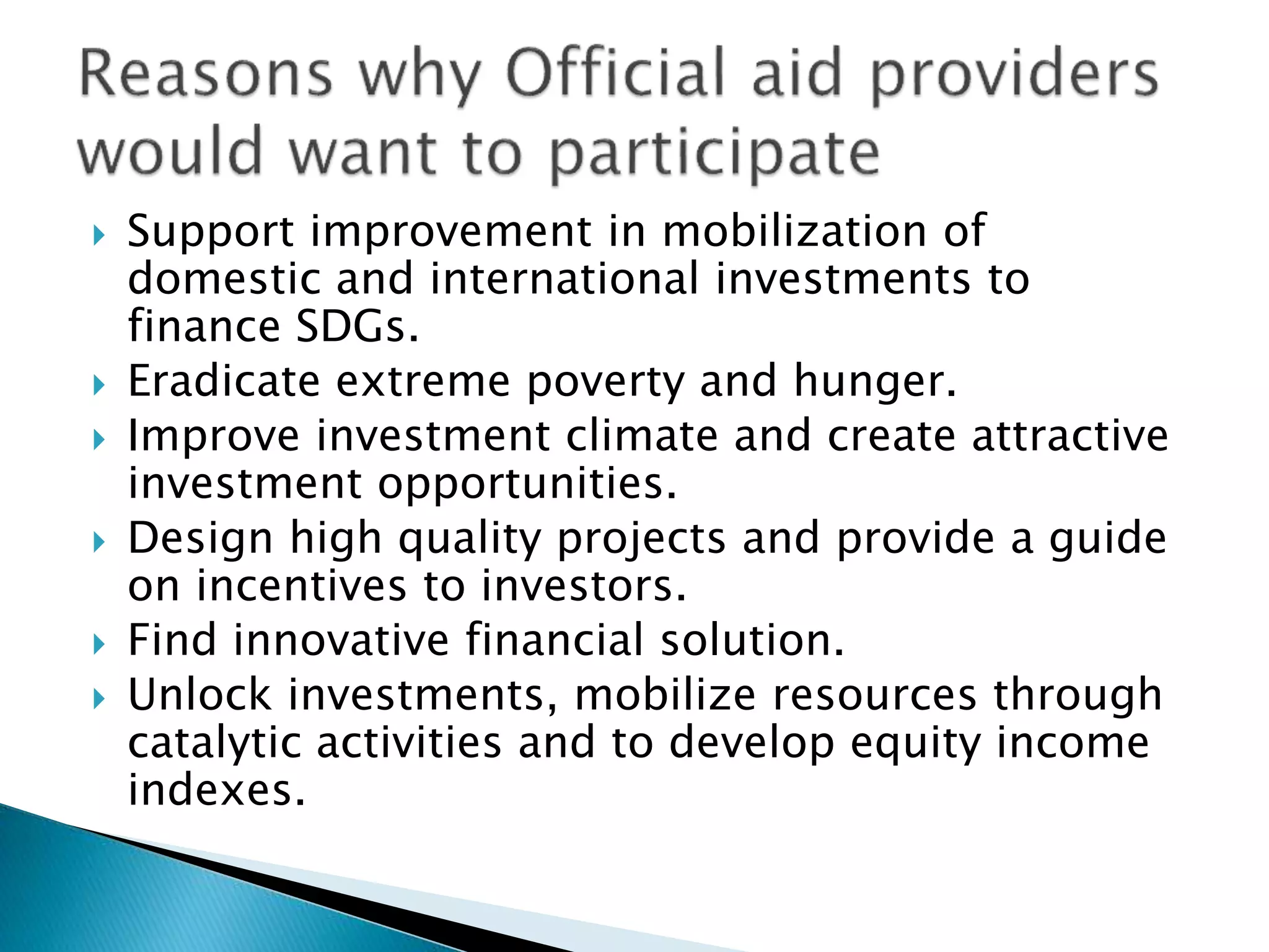  Support improvement in mobilization of
domestic and international investments to
finance SDGs.
 Eradicate extreme poverty and hunger.
 Improve investment climate and create attractive
investment opportunities.
 Design high quality projects and provide a guide
on incentives to investors.
 Find innovative financial solution.
 Unlock investments, mobilize resources through
catalytic activities and to develop equity income
indexes.
 