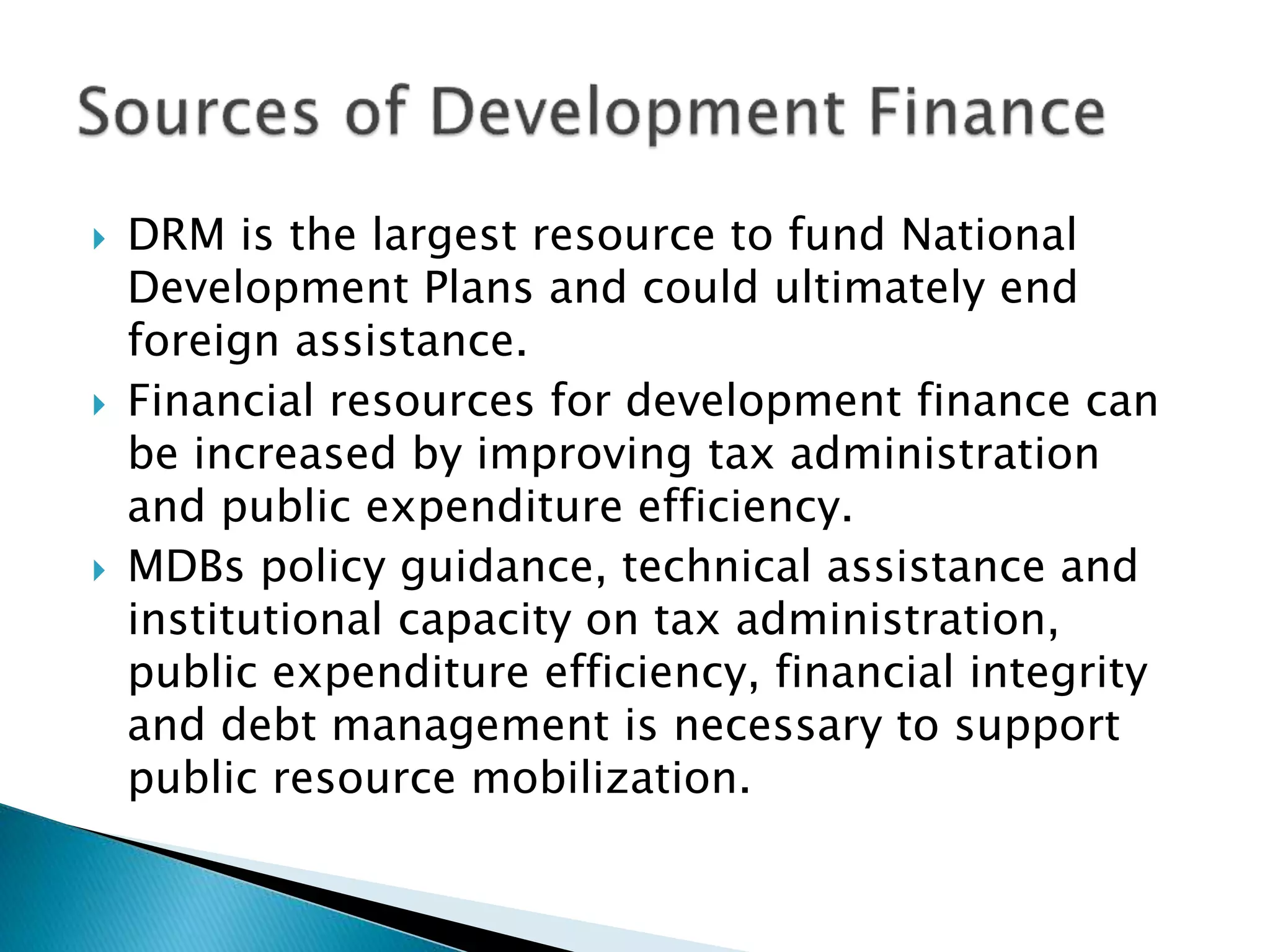  DRM is the largest resource to fund National
Development Plans and could ultimately end
foreign assistance.
 Financial resources for development finance can
be increased by improving tax administration
and public expenditure efficiency.
 MDBs policy guidance, technical assistance and
institutional capacity on tax administration,
public expenditure efficiency, financial integrity
and debt management is necessary to support
public resource mobilization.
 