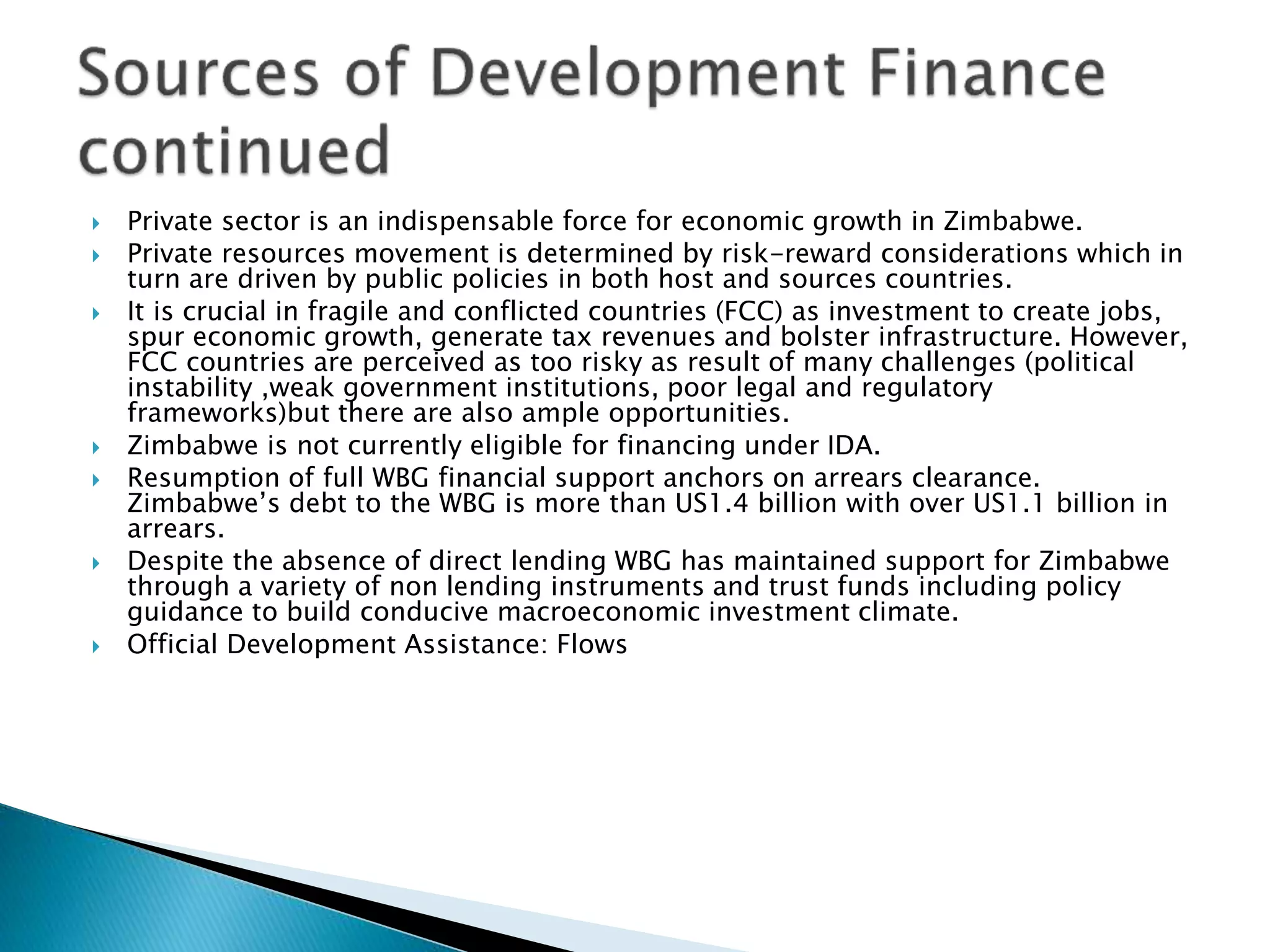  Private sector is an indispensable force for economic growth in Zimbabwe.
 Private resources movement is determined by risk-reward considerations which in
turn are driven by public policies in both host and sources countries.
 It is crucial in fragile and conflicted countries (FCC) as investment to create jobs,
spur economic growth, generate tax revenues and bolster infrastructure. However,
FCC countries are perceived as too risky as result of many challenges (political
instability ,weak government institutions, poor legal and regulatory
frameworks)but there are also ample opportunities.
 Zimbabwe is not currently eligible for financing under IDA.
 Resumption of full WBG financial support anchors on arrears clearance.
Zimbabwe’s debt to the WBG is more than US1.4 billion with over US1.1 billion in
arrears.
 Despite the absence of direct lending WBG has maintained support for Zimbabwe
through a variety of non lending instruments and trust funds including policy
guidance to build conducive macroeconomic investment climate.
 Official Development Assistance: Flows
 