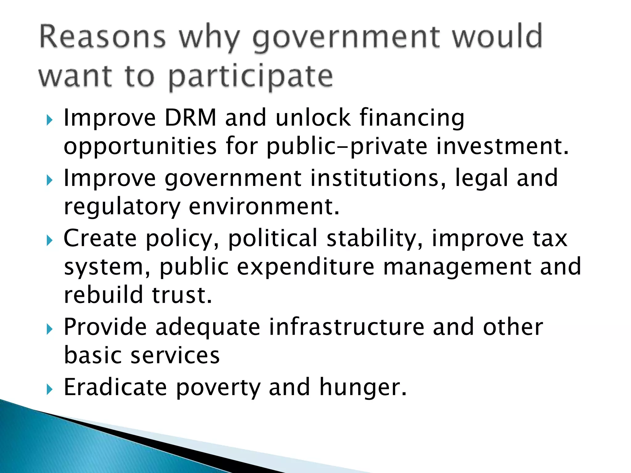  Improve DRM and unlock financing
opportunities for public-private investment.
 Improve government institutions, legal and
regulatory environment.
 Create policy, political stability, improve tax
system, public expenditure management and
rebuild trust.
 Provide adequate infrastructure and other
basic services
 Eradicate poverty and hunger.
 
