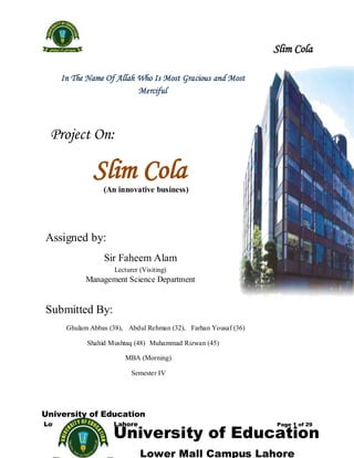 Slim Cola

    In The Name Of Allah Who Is Most Gracious and Most
                         Merciful



 Project On:

             Slim Cola
                (An innovative business)




Assigned by:
                Sir Faheem Alam
                    Lecturer (Visiting)
           Management Science Department


Submitted By:
     Ghulam Abbas (38), Abdul Rehman (32), Farhan Yousaf (36)

           Shahid Mushtaq (48) Muhammad Rizwan (45)

                       MBA (Morning)

                          Semester IV




University of Education
Lower mall campus Lahore
                   University of Education
                                                                Page 1 of 29




                             Lower Mall Campus Lahore
 