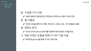 11
▪ 뉴스 수집
및 처리
수집할 기사 선정
내용이 충분히 검증되었다고 판단되는 네이버 뉴스 탭의 기사로 선정
형태소 분석
KoNLPy의 Komoran 분석기를 이용하여 명사단위로 기사를 쪼갬
핵심 키워드 도출을 위해 TF-IDF 기법 사용
파이썬의 gensim을 통해 TF-IDF 기법 사용
웹 크롤링
파이썬 코딩을 통해 기사 제목, 작성시간, 고유ID, URL, 기사 내용을 수집함
 