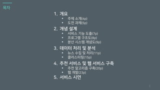 목차
2
1. 개요
▪ 주제 소개(4p)
▪ 도전 과제(5p)
2. 개념 설계
▪ 서비스 기능 도출(7p)
▪ 프로그램 구조도(8p)
▪ 분산 시스템 개념도(9p)
3. 데이터 처리 및 분석
▪ 뉴스 수집 및 처리(11p)
▪ 클러스터링(15p)
4. 추천 서비스 및 웹 서비스 구축
▪ 추천 알고리즘 구축(20p)
▪ 웹 개발(23p)
5. 서비스 시연
 