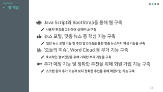 23
▪ 웹 개발
Java Script와 BootStrap을 통해 웹 구축
사용자 편의를 고려하여 설계한 UI 구축
‘오늘의 이슈‘, Word Cloud 등 부가 기능 구축
효과적인 정보전달을 위해 기획한 부가 기능을 구축
추가 예정 기능 및 정확한 추천을 위해 회원 가입 기능 구축
스크랩 등의 추가 기능과 보다 정확한 추천을 위해 회원가입 기능 구축
뉴스 포털, 맞춤 뉴스 등 핵심 기능 구축
일반 뉴스 포털 기능 및 추천 알고리즘을 통한 맞춤 뉴스까지 핵심 기능을 구축
 