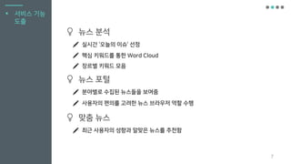 7
뉴스 분석
실시간 ‘오늘의 이슈’ 선정
핵심 키워드를 통한 Word Cloud
장르별 키워드 모음
뉴스 포털
분야별로 수집된 뉴스들을 보여줌
맞춤 뉴스
최근 사용자의 성향과 알맞은 뉴스를 추천함
▪ 서비스 기능
도출
사용자의 편의를 고려한 뉴스 브라우저 역할 수행
 