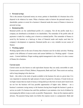 Internal sources of financeInternal sources of finance are the funds readily available within the organization. Internal sources of finance consist of:<br />· Personal savings<br />· Retained profits<br />· Working capital<br />· Sale of fixed assets<br />Personal savingsThis is the amount of personal money an owner, partner or shareholder of a business has at his disposal to do whatever he wants. When a business seeks to borrow the personal money of a shareholder, partner or owner for a business’s financial needs the source of finance is known as personal savings.<br />Retained profitsRetained profits are the undistributed profits of a company. Not all the profits made by a company are distributed as dividends to its shareholders. The remainder of the profits after all payments is made for a trading year is known as retained profits. This remainder of finance is saved by the business as a back-up in times of financial needs and maybe used later for company’s development or expansion. Retained profits are a very valuable no-cost source of finance.<br />Working capitalWorking capital refers to the sum of money that a business uses for its daily activities. Working capital is the difference of current assets and current liabilities (i.e. Working capital = Current assets – Current liabilities). Proper working capital management is also vital as it is also a source of finance for a business.<br />Current assets<br />Current assets are also known as cash equivalents because they are easily convertible to cash. Current assets consist of Stock, Debtors, Prepayments, Bank and Cash. These assets are used up, sold or keep changing in the short run.<br />Stock – this refers to the stock of goods available to the business for sale at a given time. It is very important to maintain the right amount of stock of goods for a business. If stock levels are too high it means that too much of money is being held up in the form of stock and if stock levels are too low the business will lose possible opportunities of higher sales. Debtors – are a business’s customers owing money to the business having been bought the business’s goods or service on credit. If a business has cash flow problems it can maintain a low level of debtors by encouraging the debtors to pay as early as possible. Prepayments – these are the expenses paid in advance. The payment being made even before the expense occurs is a prepayment. Bank and Cash – Bank is the cash held in banks and cash is money held by the business in the form of cash. Having too much of money in the form of cash is also not good for a business since it can use that money to invest and earn a return but however a business should have healthy current ratio (current assets : current liabilities) of 2:1.<br />Current liabilities<br />Current liabilities are short-term debts that are in immediate need of settlement. Some examples of current liabilities are creditors, accruals, proposed dividends and tax owing. These obligations have to be paid within a year.<br />Creditors – also known as trade creditors are suppliers from whom the business purchased goods on credit. Paying the creditors as late as possible will ease cash flow requirements for a business. <br />Accruals – are the expenses owed by the business. <br />Dividends proposed – are the dividends payable for the year that is not yet paid.<br />Tax owing – is the sum of money owing as tax.<br />Sale of fixed assetsFixed assets are the assets a company that do not get consumed in the process of production. Some examples of fixed assets are land and building, machinery, vehicles, fixtures and fittings and equipment. Sometimes where the fixed asset is a surplus and is abandoned, it can be sold to raise finance in demanding times for the business. Otherwise businesses may choose to stop offering certain products and sell its fixed assets to raise finance. Selling fixed assets reduces the production capacity of a business affecting a business’s return.<br />2. External sources of finance<br />Sources of finance that are not internal sources of finance are external sources of finance. External sources of finance are from sources that are outside the business. External sources of finance can either be:<br />Ownership capital or