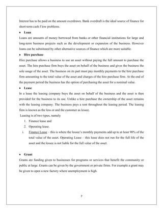 Ordinary sharesOrdinary shares also known as equity shares are a unit of investment in a company. Ordinary shareholders have the privilege of receiving a part of company profits via dividends which is based on the value of shares held by the shareholder and the profit made for the year by the company. They also have the right to vote at general meetings of the company. Companies can issue ordinary shares in order to raise finance for long-term financial needs.<br />Preference sharesPreference shares are another type of shares. Preference shareholders receive a fixed rate of dividends before the ordinary shareholders are paid. Preference shareholders do not have the right to vote at general meetings of the company. Preference shares are also an ownership capital source of finance. There are several types of preference shares. Some of them are Cumulative preference share, Redeemable preference share, Participating preference share and Convertible preference share. Cumulative preference shares – if a company is in a loss making situation and is unable to pay dividends for one year then the dividend for that year will be paid the next year along with next year’s dividends. Redeemable preference shares – these preference shares can be bought back by the company at a later date. <br />Non-ownership capitalUnlike ownership capital, non-ownership capital does not allow the lender to participate in profit-sharing or to influence how the business is run. The main obligations of non-ownership capital are to pay back the borrowed sum of money and interest. Different types of non-ownership capital:<br />○ Debentures<br />○ Bank overdraft<br />○ Loan<br />○ Hire-purchase<br />○ Lease<br />○ Grant<br />○ Venture capital<br />○ Factoring<br />○ Invoice discounting<br />DebenturesDebentures are issued in order to raise debt capital. Debenture holders are not owners but long-term creditors of the company. Debenture holders receive a fixed rate of interest annually whether the company makes a profit or loss. Debentures are issued only for a time period and thus the company must pay the amount back to the debenture holders at the end of the agreed period. Debentures can be secured, unsecured, fixed or floating. Secured debentures – are debentures that are secured against an asset. They are also called mortgage debentures. Unsecured debentures – these debentures do not have an asset as<br />Collateral. Fixed debentures – have a fixed rate of interest. Floating debentures – do not have fixed rate of interest and are not tied to any specific asset.<br />Bearer debentures – these debentures are easily transferable.