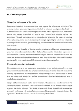 A STUDY ON FUNDAMENTAL ANALYSIS TO ASSESS EARNINGS QUALITY
Acharya Bangalore B School Page 1
 About the project
Theoretical background of the study
Fundamental Analysis is the examination of the basic strengths that influence the well-being of the
economy, business groups, and organizations. Similarly as with most investigation, the objective is
to derive a forecast and benefit from future price movements. At the organization level, fundamental
analysis may include examination of financial data, administration, business concepts and
competition. This study also concentrates the core underlying components that impact the economy
of a specific entity, similar to a stock or currency. It attempts to predict price activity and patterns by
examining economic indicators, government policy, societal and different elements inside a business
cycle structure.
Earnings quality and the quality of financial reporting in general are subjects that, subsequently a few
years, take more and more attention and are the hub of discussion for stakeholders, supervisors as
well as surveyors. Although the attention of researcher goes initially to statements that examine the
connection between earnings quality and external audit related components. This study is based on
earnings quality of the organization which contains overview of earnings quality.
Comparative monetary statements
This statement is set up for two or more years to demonstrate the outright information of two or more
years, increment or abatement in the supreme information in quality and as far as rate comparative
monetary explanations are proclamations of the money related position of the association so define
as to concentrate to the components contained in that and gives the record which alone are setup in
near budgetary articulations .
Analyst and business managers use the income statement, balance sheet and cash flow statement for
comparative purpose . it compares a particular financial statements or with the same financial report
generated by another company. The process reveals trends in the financial and compares one
company’s performance with another business . analysts like comparative statements because the
report shows the effect of business decisions on a company’s bottom line .
 