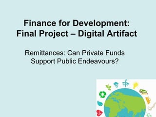 Finance for Development:
Final Project – Digital Artifact
Remittances: Can Private Funds
Support Public Endeavours?
 