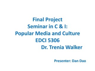 Final ProjectSeminar in C & I:Popular Media and CultureEDCI 5306			Dr. Trenia Walker Presenter: Dan Dao 