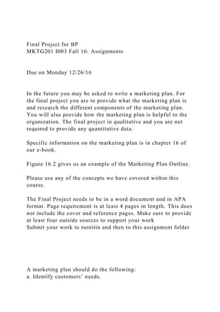 Final Project for BP
MKTG201 I003 Fall 16: Assignments
Due on Monday 12/26/16
In the future you may be asked to write a marketing plan. For
the final project you are to provide what the marketing plan is
and research the different components of the marketing plan.
You will also provide how the marketing plan is helpful to the
organization. The final project in qualitative and you are not
required to provide any quantitative data.
Specific information on the marketing plan is in chapter 16 of
our e-book.
Figure 16.2 gives us an example of the Marketing Plan Outline.
Please use any of the concepts we have covered within this
course.
The Final Project needs to be in a word document and in APA
format. Page requirement is at least 4 pages in length. This does
not include the cover and reference pages. Make sure to provide
at least four outside sources to support your work
Submit your work to turnitin and then to this assignment folder
A marketing plan should do the following:
a. Identify customers’ needs.
 