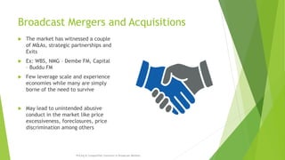 Broadcast Mergers and Acquisitions
 The market has witnessed a couple
of M&As, strategic partnerships and
Exits
 Ex: WBS, NMG – Dembe FM, Capital
– Buddu FM
 Few leverage scale and experience
economies while many are simply
borne of the need to survive
 May lead to unintended abusive
conduct in the market like price
excessiveness, foreclosures, price
discrimination among others
Pricing & Competition Concerns in Broadcast Markets
 