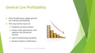 General Low Profitability
 Some broadcasters allege general
low industry profitability.
 This may be the result of;
 Predatory pricing conduct
 Unfair trade agreements with
satellite and terrestrial
carriers
 Lack of advertising standards
 General industry inefficiency
Pricing & Competition Concerns in Broadcast Markets
 