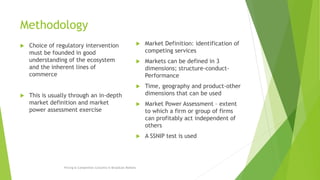 Methodology
 Choice of regulatory intervention
must be founded in good
understanding of the ecosystem
and the inherent lines of
commerce
 This is usually through an in-depth
market definition and market
power assessment exercise
 Market Definition: identification of
competing services
 Markets can be defined in 3
dimensions; structure-conduct-
Performance
 Time, geography and product-other
dimensions that can be used
 Market Power Assessment – extent
to which a firm or group of firms
can profitably act independent of
others
 A SSNIP test is used
Pricing & Competition Concerns in Broadcast Markets
 