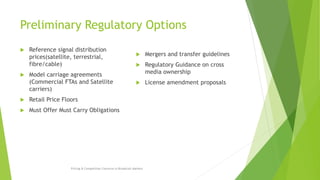 Preliminary Regulatory Options
 Reference signal distribution
prices(satellite, terrestrial,
fibre/cable)
 Model carriage agreements
(Commercial FTAs and Satellite
carriers)
 Retail Price Floors
 Must Offer Must Carry Obligations
 Mergers and transfer guidelines
 Regulatory Guidance on cross
media ownership
 License amendment proposals
Pricing & Competition Concerns in Broadcast Markets
 