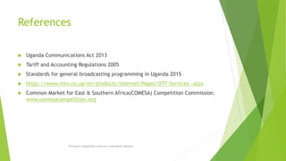 References
 Uganda Communications Act 2013
 Tariff and Accounting Regulations 2005
 Standards for general broadcasting programming in Uganda 2015
 https://www.mtn.co.ug/en/products/internet/Pages/OTT-Services-.aspx
 Common Market for East & Southern Africa(COMESA) Competition Commission.
www.comesacompetition.org
Pricing & Competition Concerns in Broadcast Markets
 