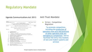 Regulatory Mandate
Uganda Communications Act 2013 Anti Trust Mandate
 5(1)(n) - Competition
Regulation
“to promote competition,
including the protection of
operators from acts and practices
of other operators that are
damaging to competition, and to
facilitate the entry into markets
of new and modern systems and
services
Pricing & Competition Concerns in Broadcast Markets
 