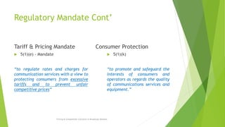 Regulatory Mandate Cont’
Tariff & Pricing Mandate
 5(1)(e) - Mandate
“to regulate rates and charges for
communication services with a view to
protecting consumers from excessive
tariffs and to prevent unfair
competitive prices”
Consumer Protection
 5(1)(k)
“to promote and safeguard the
interests of consumers and
operators as regards the quality
of communications services and
equipment.”
Pricing & Competition Concerns in Broadcast Markets
 