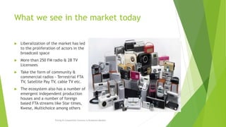 What we see in the market today
 Liberalization of the market has led
to the proliferation of actors in the
broadcast space
 More than 250 FM radio & 28 TV
Licensees
 Take the form of community &
commercial radios - Terrestrial FTA
TV, Satellite Pay TV, cable TV etc.
 The ecosystem also has a number of
emergent independent production
houses and a number of foreign
based FTA streams like Star times,
Kwese, Multichoice among others
Pricing & Competition Concerns in Broadcast Markets
 