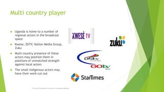Multi country player
 Uganda is home to a number of
regional actors in the broadcast
space
 Kwese, DSTV, Nation Media Group,
Zuku
 Multi country presence of these
actors may position them in
positions of unmatched strength
against local actors
 The small indigenous actors may
have their work cut out
Pricing & Competition Concerns in Broadcast Markets
 